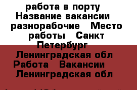 работа в порту › Название вакансии ­ разнорабочие › Место работы ­ Санкт-Петербург - Ленинградская обл. Работа » Вакансии   . Ленинградская обл.